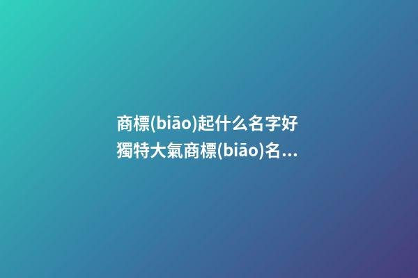 商標(biāo)起什么名字好 獨特大氣商標(biāo)名稱大全,起名之家